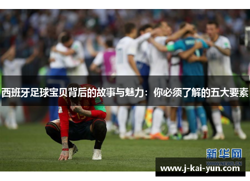 西班牙足球宝贝背后的故事与魅力：你必须了解的五大要素