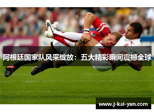 阿根廷国家队风采绽放:五大精彩瞬间震撼全球 阿根廷国家队风采绽放:五大精彩瞬间震撼全球