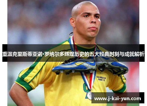 重温克里斯蒂亚诺·罗纳尔多辉煌历史的五大经典时刻与成就解析